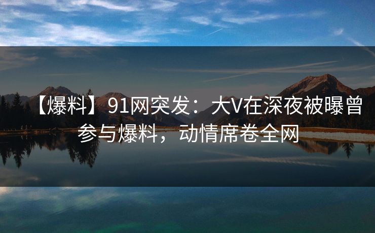 【爆料】91网突发：大V在深夜被曝曾参与爆料，动情席卷全网