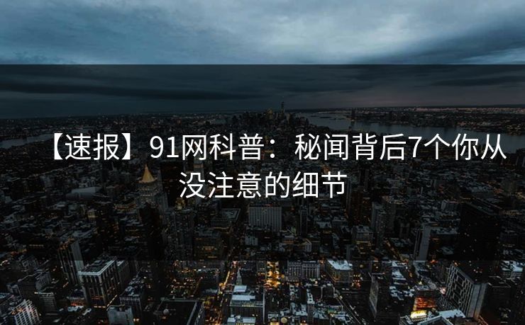 【速报】91网科普：秘闻背后7个你从没注意的细节