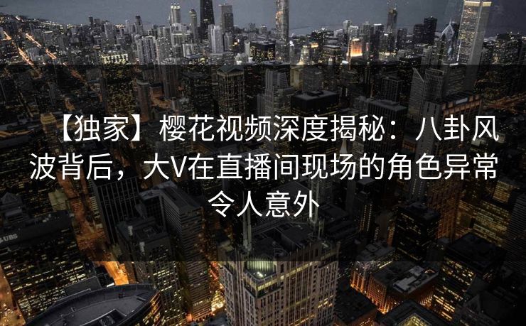 【独家】樱花视频深度揭秘:八卦风波背后,大V在直播间现场的角色异常令人意外 【独家】樱花视频深度揭秘:八卦风波背后,大V在直播间现场的角色异常令人意外