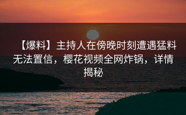 【爆料】主持人在傍晚时刻遭遇猛料无法置信，樱花视频全网炸锅，详情揭秘