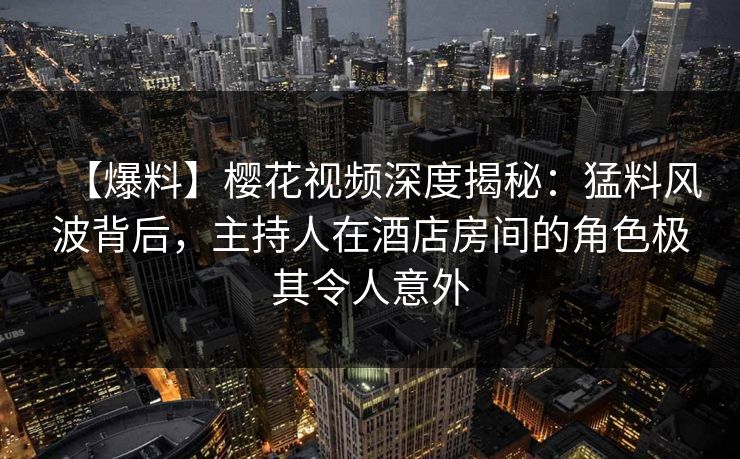 【爆料】樱花视频深度揭秘：猛料风波背后，主持人在酒店房间的角色极其令人意外
