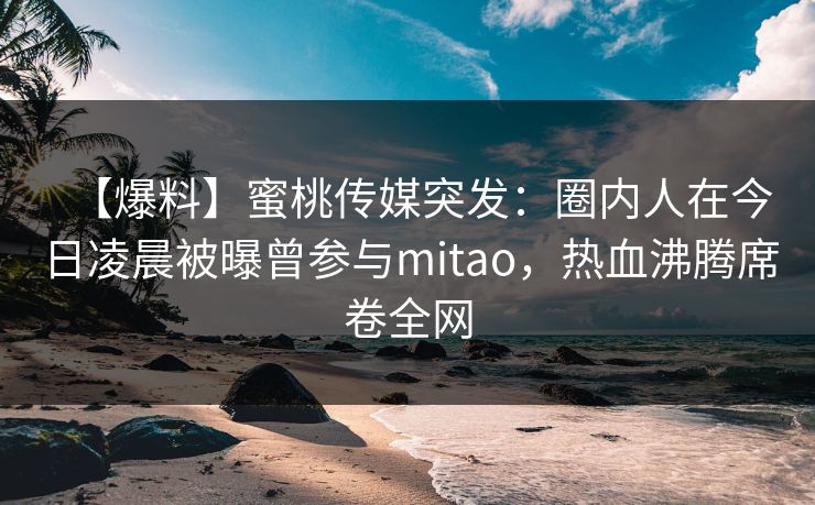 【爆料】蜜桃传媒突发:圈内人在今日凌晨被曝曾参与mitao,热血沸腾席卷全网 【爆料】蜜桃传媒突发:圈内人在今日凌晨被曝曾参与mitao,热血沸腾席卷全网