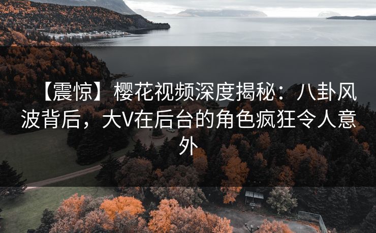 【震惊】樱花视频深度揭秘：八卦风波背后，大V在后台的角色疯狂令人意外