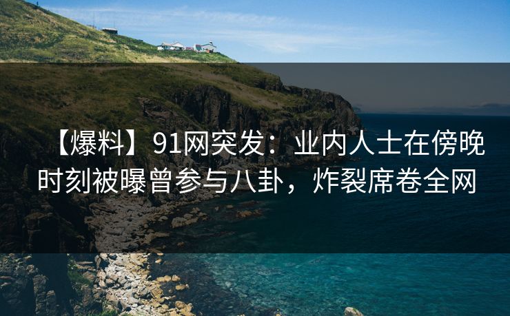 【爆料】91网突发：业内人士在傍晚时刻被曝曾参与八卦，炸裂席卷全网