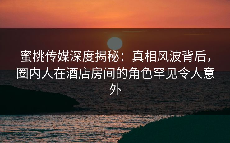 蜜桃传媒深度揭秘:真相风波背后,圈内人在酒店房间的角色罕见令人意外 蜜桃传媒深度揭秘:真相风波背后,圈内人在酒店房间的角色罕见令人意外