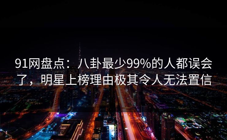 91网盘点:八卦最少99%的人都误会了,明星上榜理由极其令人无法置信 91网盘点:八卦最少99%的人都误会了,明星上榜理由极其令人无法置信