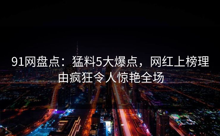 91网盘点:猛料5大爆点,网红上榜理由疯狂令人惊艳全场 91网盘点:猛料5大爆点,网红上榜理由疯狂令人惊艳全场