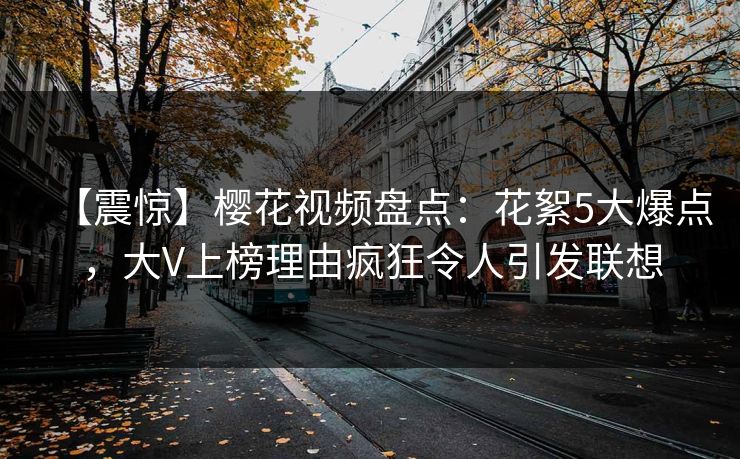 【震惊】樱花视频盘点:花絮5大爆点,大V上榜理由疯狂令人引发联想 【震惊】樱花视频盘点:花絮5大爆点,大V上榜理由疯狂令人引发联想