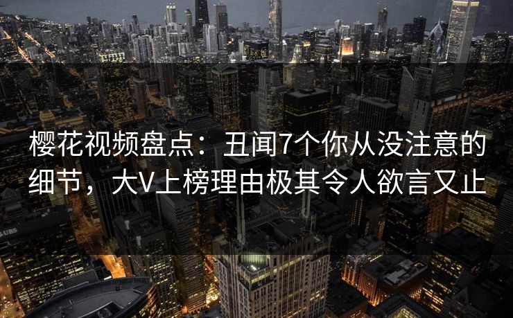 樱花视频盘点：丑闻7个你从没注意的细节，大V上榜理由极其令人欲言又止