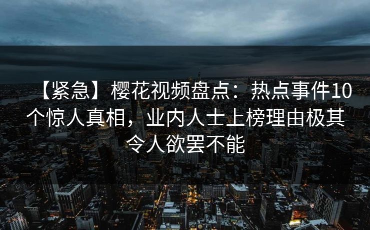 【紧急】樱花视频盘点：热点事件10个惊人真相，业内人士上榜理由极其令人欲罢不能