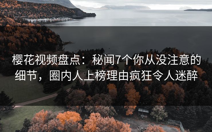 樱花视频盘点:秘闻7个你从没注意的细节,圈内人上榜理由疯狂令人迷醉 樱花视频盘点:秘闻7个你从没注意的细节,圈内人上榜理由疯狂令人迷醉