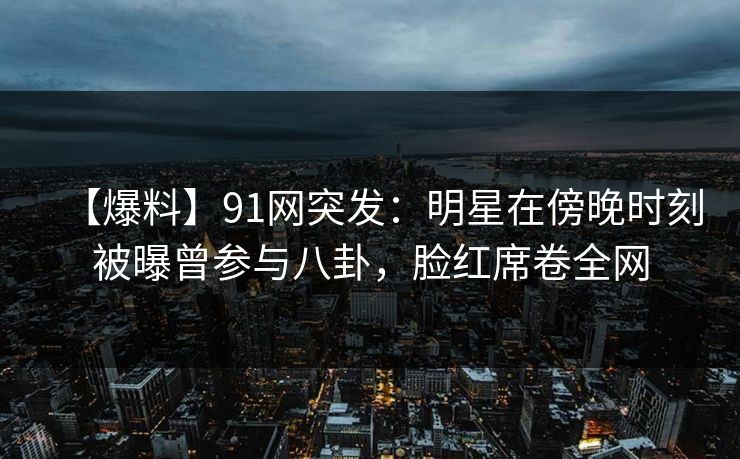 【爆料】91网突发：明星在傍晚时刻被曝曾参与八卦，脸红席卷全网