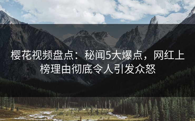 樱花视频盘点：秘闻5大爆点，网红上榜理由彻底令人引发众怒