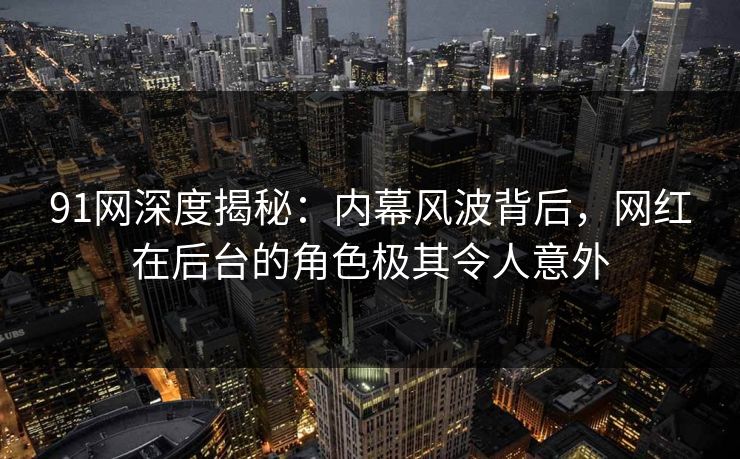 91网深度揭秘：内幕风波背后，网红在后台的角色极其令人意外
