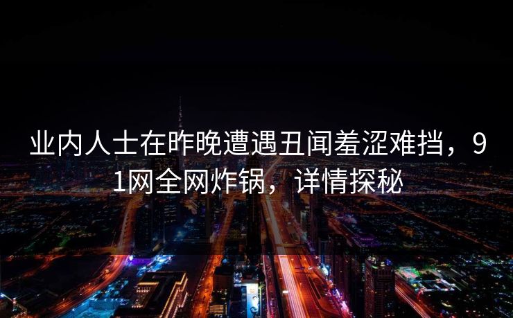 业内人士在昨晚遭遇丑闻羞涩难挡，91网全网炸锅，详情探秘