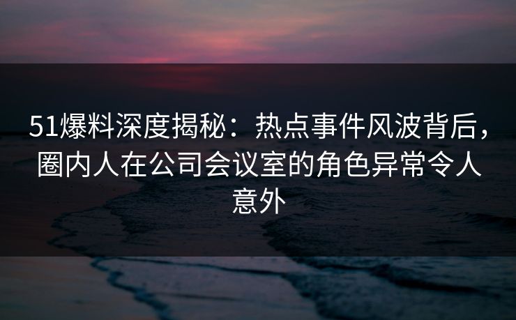 51爆料深度揭秘：热点事件风波背后，圈内人在公司会议室的角色异常令人意外