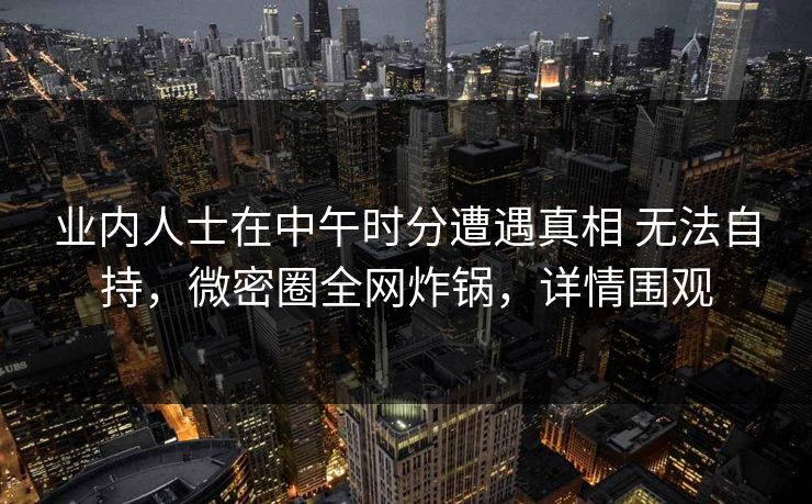 业内人士在中午时分遭遇真相 无法自持，微密圈全网炸锅，详情围观