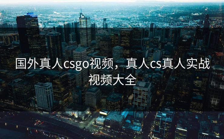 国外真人csgo视频，真人cs真人实战视频大全