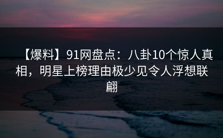【爆料】91网盘点:八卦10个惊人真相,明星上榜理由极少见令人浮想联翩 【爆料】91网盘点:八卦10个惊人真相,明星上榜理由极少见令人浮想联翩