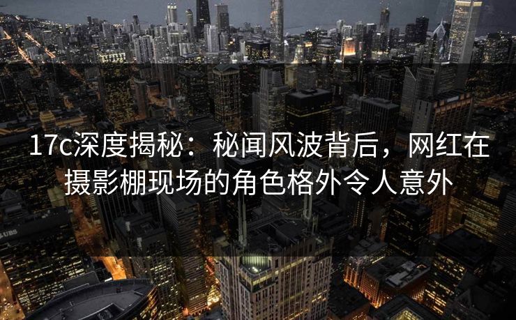17c深度揭秘：秘闻风波背后，网红在摄影棚现场的角色格外令人意外