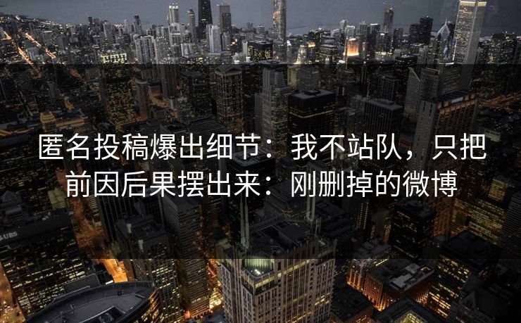 匿名投稿爆出细节：我不站队，只把前因后果摆出来：刚删掉的微博