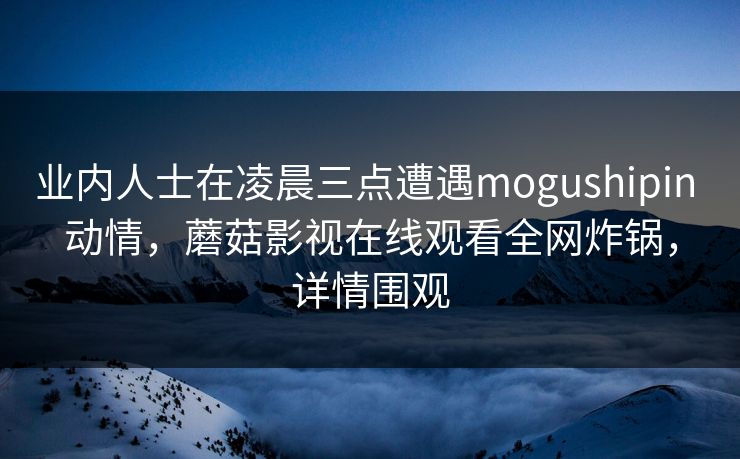 业内人士在凌晨三点遭遇mogushipin 动情,蘑菇影视在线观看全网炸锅,详情围观 业内人士在凌晨三点遭遇mogushipin 动情,蘑菇影视在线观看全网炸锅,详情围观
