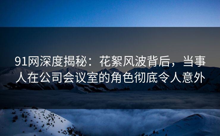 91网深度揭秘:花絮风波背后,当事人在公司会议室的角色彻底令人意外 91网深度揭秘:花絮风波背后,当事人在公司会议室的角色彻底令人意外