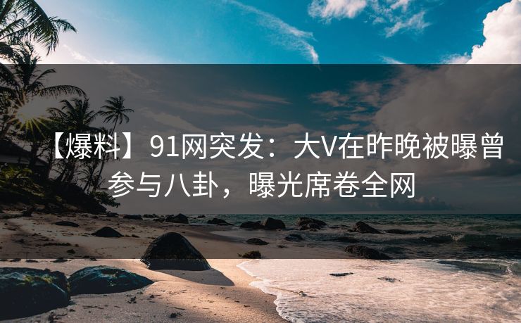 【爆料】91网突发：大V在昨晚被曝曾参与八卦，曝光席卷全网