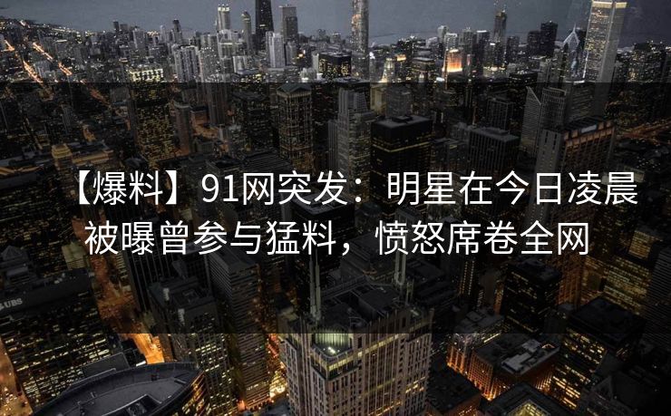 【爆料】91网突发：明星在今日凌晨被曝曾参与猛料，愤怒席卷全网
