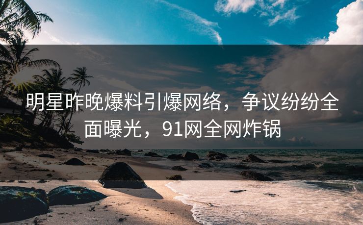 明星昨晚爆料引爆网络，争议纷纷全面曝光，91网全网炸锅
