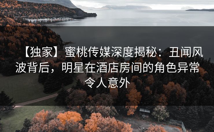 【独家】蜜桃传媒深度揭秘:丑闻风波背后,明星在酒店房间的角色异常令人意外 【独家】蜜桃传媒深度揭秘:丑闻风波背后,明星在酒店房间的角色异常令人意外