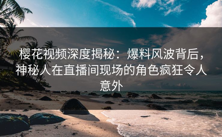 樱花视频深度揭秘：爆料风波背后，神秘人在直播间现场的角色疯狂令人意外
