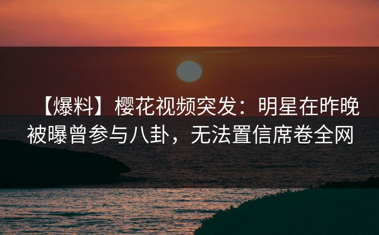 【爆料】樱花视频突发：明星在昨晚被曝曾参与八卦，无法置信席卷全网