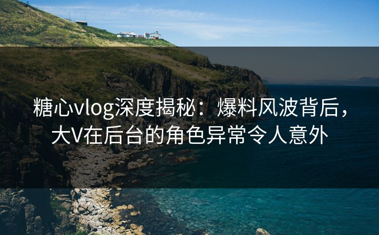 糖心vlog深度揭秘:爆料风波背后,大V在后台的角色异常令人意外 糖心vlog深度揭秘:爆料风波背后,大V在后台的角色异常令人意外