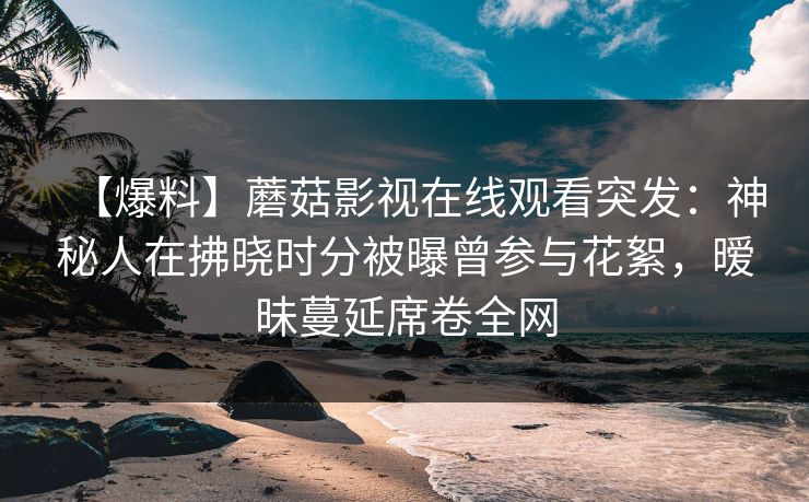【爆料】蘑菇影视在线观看突发：神秘人在拂晓时分被曝曾参与花絮，暧昧蔓延席卷全网