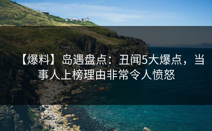 【爆料】岛遇盘点：丑闻5大爆点，当事人上榜理由非常令人愤怒