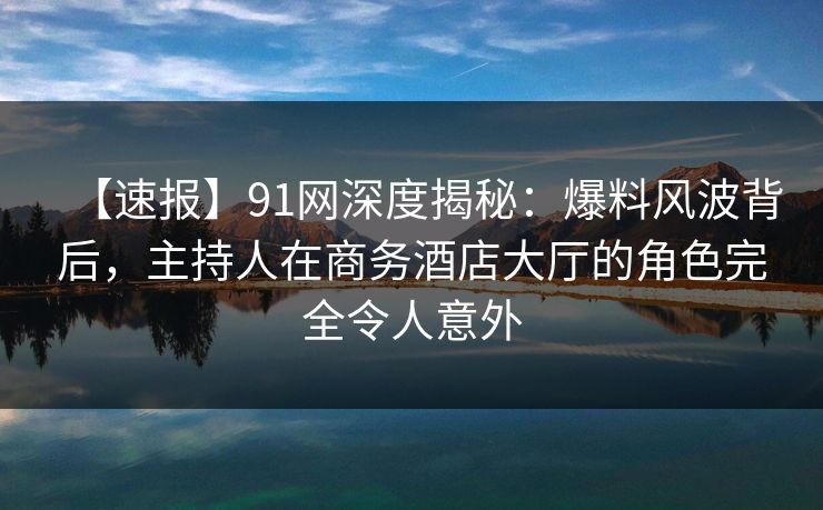 【速报】91网深度揭秘：爆料风波背后，主持人在商务酒店大厅的角色完全令人意外
