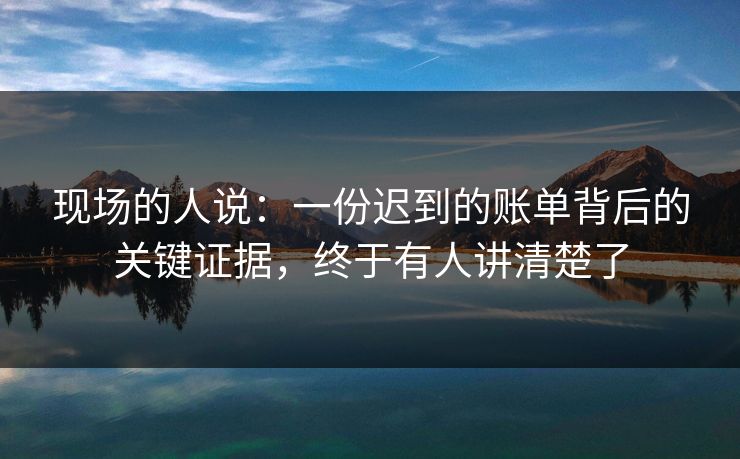 现场的人说:一份迟到的账单背后的关键证据,终于有人讲清楚了 现场的人说:一份迟到的账单背后的关键证据,终于有人讲清楚了