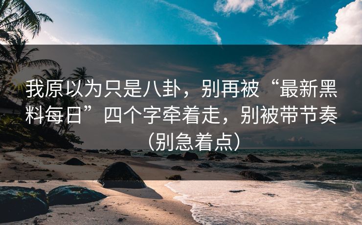 我原以为只是八卦，别再被“最新黑料每日”四个字牵着走，别被带节奏（别急着点）