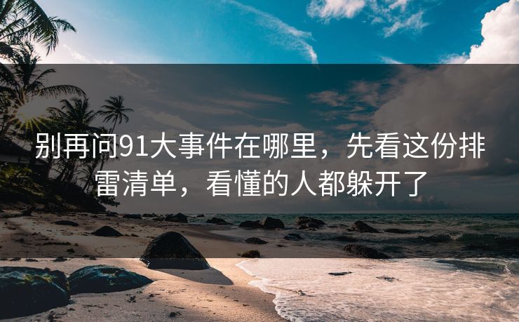 别再问91大事件在哪里,先看这份排雷清单,看懂的人都躲开了 别再问91大事件在哪里,先看这份排雷清单,看懂的人都躲开了