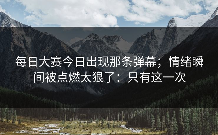 每日大赛今日出现那条弹幕;情绪瞬间被点燃太狠了:只有这一次 每日大赛今日出现那条弹幕;情绪瞬间被点燃太狠了:只有这一次