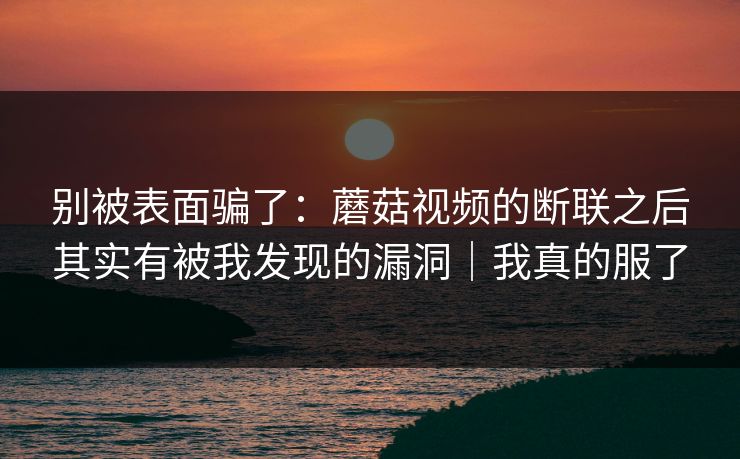 别被表面骗了:蘑菇视频的断联之后其实有被我发现的漏洞|我真的服了 别被表面骗了:蘑菇视频的断联之后其实有被我发现的漏洞|我真的服了