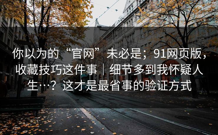 你以为的“官网”未必是;91网页版,收藏技巧这件事|细节多到我怀疑人生…?这才是最省事的验证方式 你以为的“官网”未必是;91网页版,收藏技巧这件事|细节多到我怀疑人生…?这才是最省事的验证方式