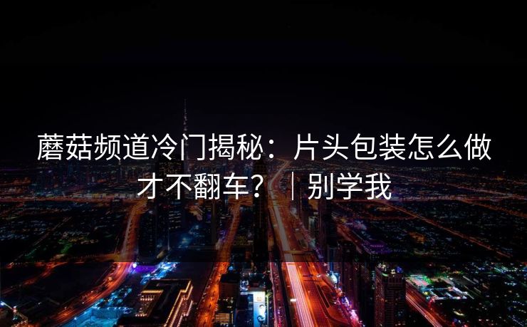 蘑菇频道冷门揭秘:片头包装怎么做才不翻车?|别学我 蘑菇频道冷门揭秘:片头包装怎么做才不翻车?|别学我