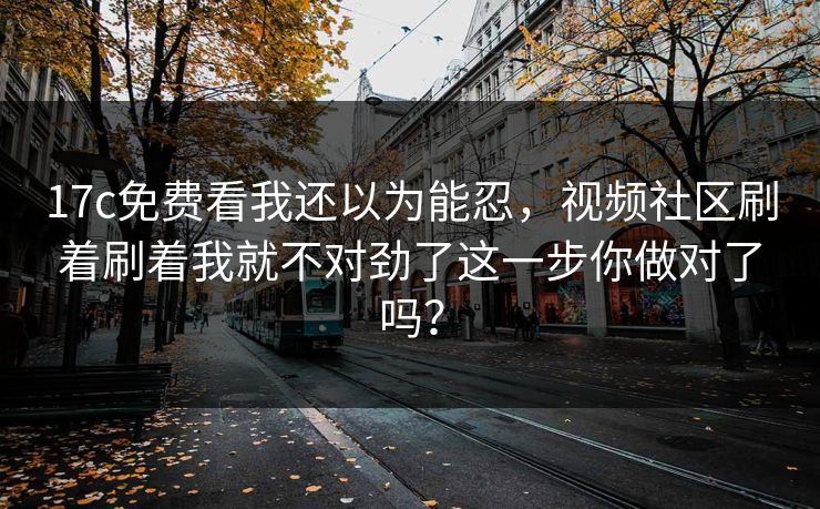 17c免费看我还以为能忍,视频社区刷着刷着我就不对劲了这一步你做对了吗? 17c免费看我还以为能忍,视频社区刷着刷着我就不对劲了这一步你做对了吗?