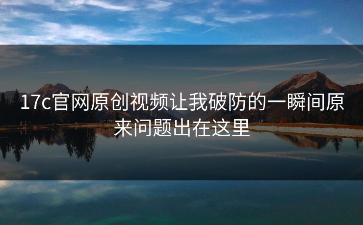 17c官网原创视频让我破防的一瞬间原来问题出在这里 17c官网原创视频让我破防的一瞬间原来问题出在这里